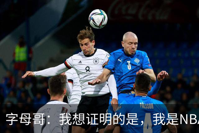 字母哥：我想证明的是，我是NBA最优秀的球员之一